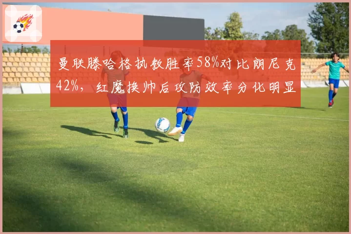 曼联滕哈格执教胜率58%对比朗尼克42%，红魔换帅后攻防效率分化明显