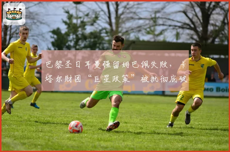 巴黎圣日耳曼强留姆巴佩失败，卡塔尔财团“巨星政策”被批彻底破产