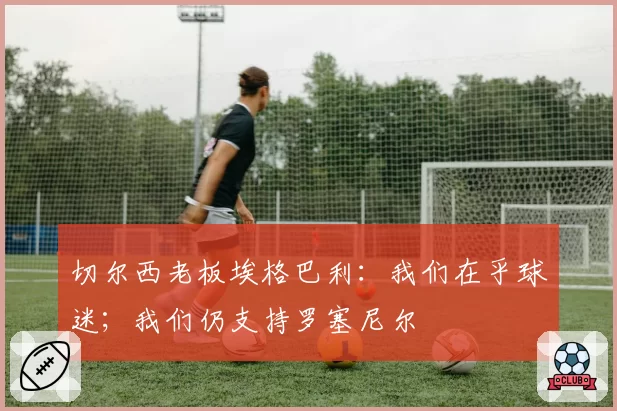 切尔西老板埃格巴利：我们在乎球迷；我们仍支持罗塞尼尔