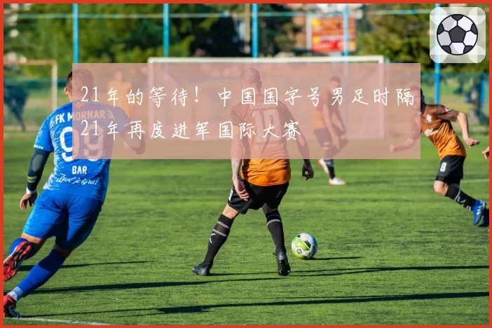 21年的等待！中国国字号男足时隔21年再度进军国际大赛