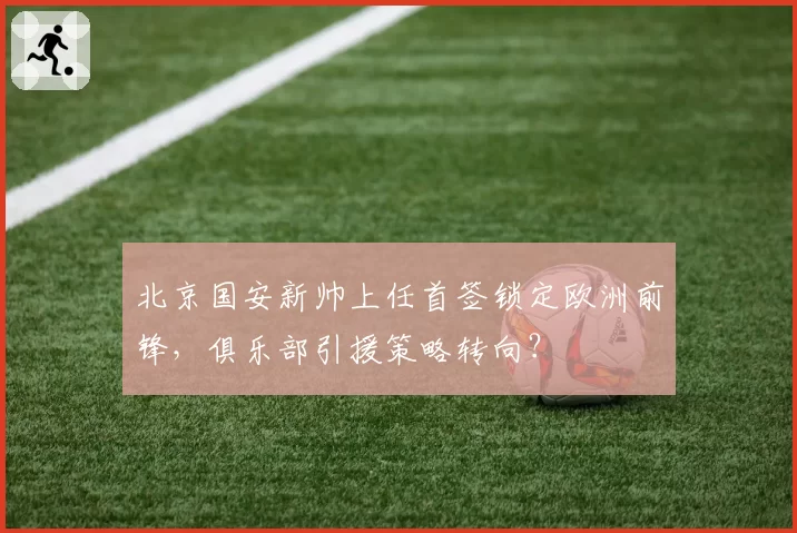 北京国安新帅上任首签锁定欧洲前锋，俱乐部引援策略转向？
