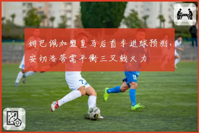 姆巴佩加盟皇马后首季进球预测，安切洛蒂需平衡三叉戟火力