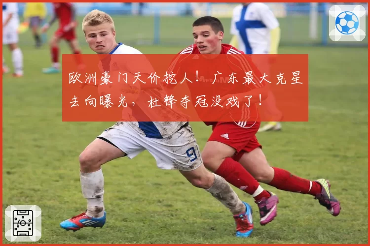 欧洲豪门天价挖人！广东最大克星去向曝光，杜锋夺冠没戏了！