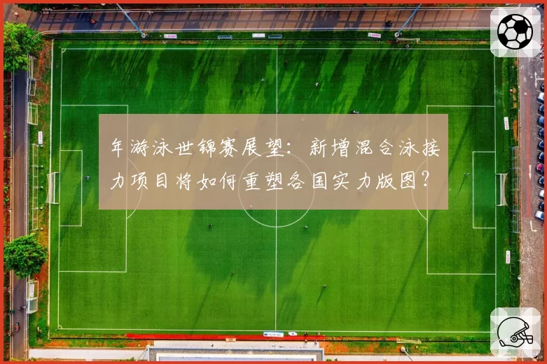 年游泳世锦赛展望：新增混合泳接力项目将如何重塑各国实力版图？