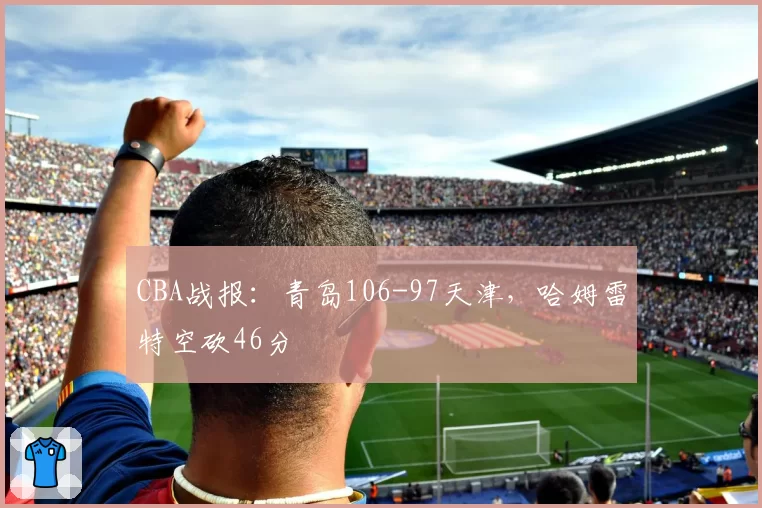 CBA战报：青岛106-97天津，哈姆雷特空砍46分