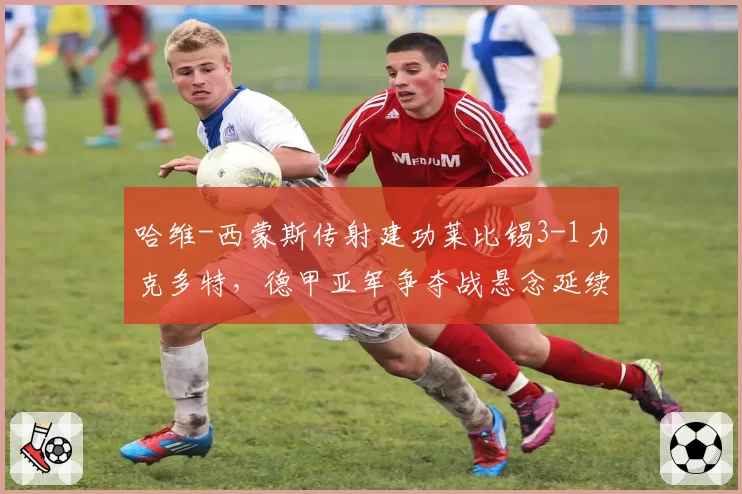 哈维-西蒙斯传射建功莱比锡3-1力克多特,德甲亚军争夺战悬念延续至末轮