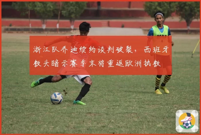 浙江队乔迪续约谈判破裂，西班牙教头暗示赛季末将重返欧洲执教