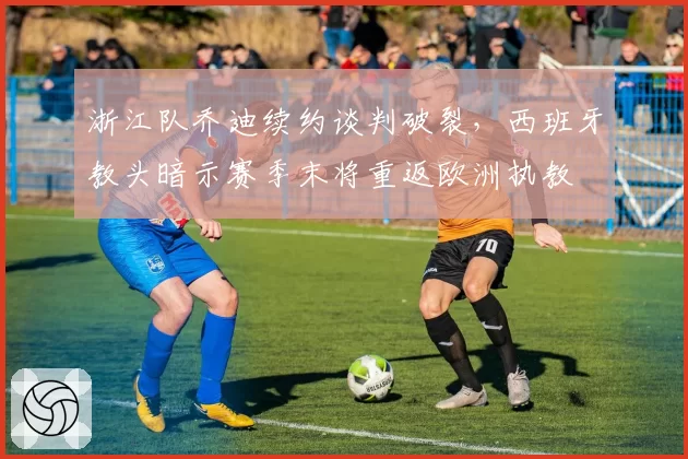 浙江队乔迪续约谈判破裂，西班牙教头暗示赛季末将重返欧洲执教