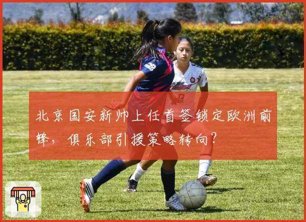 北京国安新帅上任首签锁定欧洲前锋，俱乐部引援策略转向？