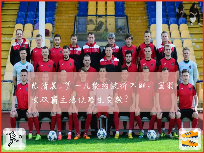 陈清晨_贾一凡续约波折不断，国羽女双霸主地位恐生变数？