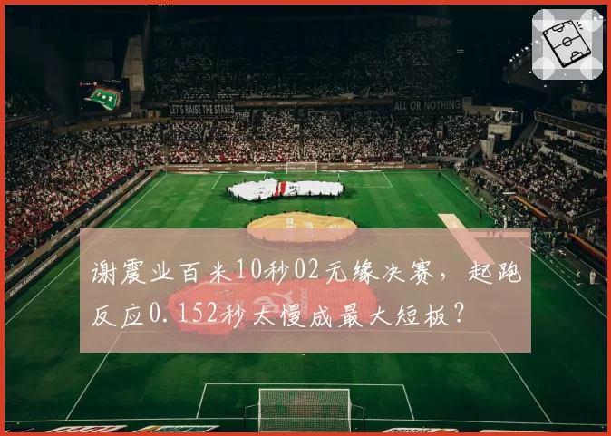 谢震业百米10秒02无缘决赛,起跑反应0.152秒太慢成最大短板?