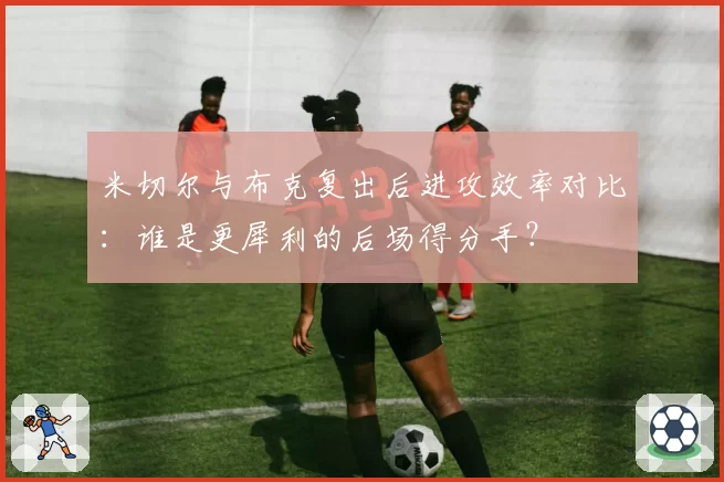 米切尔与布克复出后进攻效率对比：谁是更犀利的后场得分手？