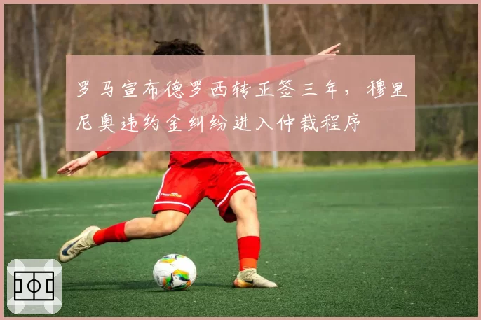 罗马宣布德罗西转正签三年，穆里尼奥违约金纠纷进入仲裁程序