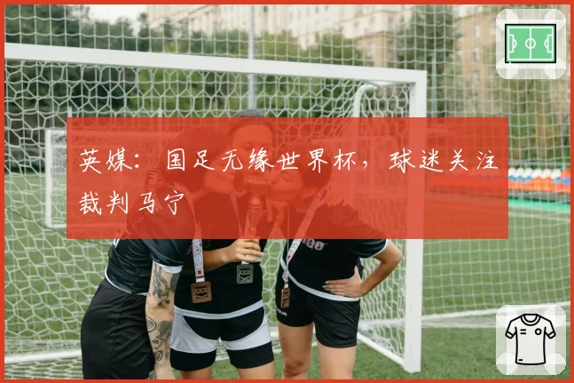 英媒：国足无缘世界杯，球迷关注裁判马宁