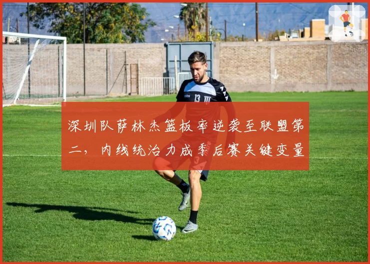 深圳队萨林杰篮板率逆袭至联盟第二，内线统治力成季后赛关键变量
