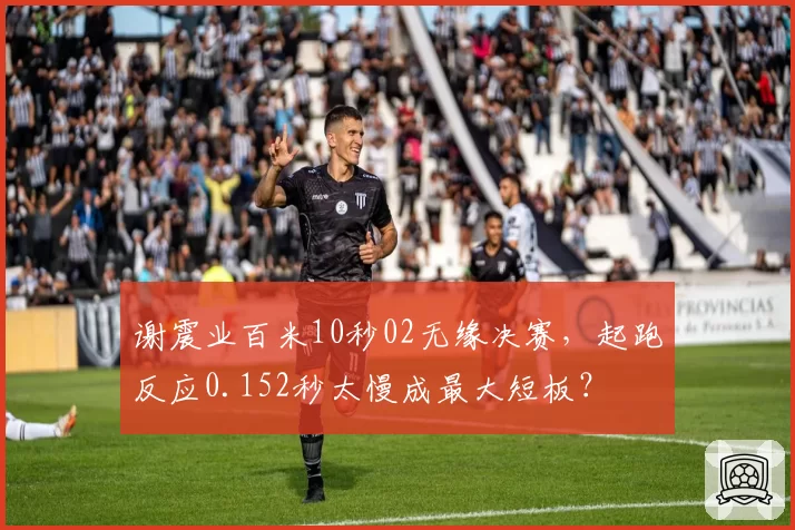 谢震业百米10秒02无缘决赛,起跑反应0.152秒太慢成最大短板?