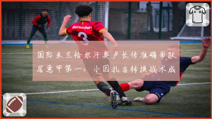 国际米兰恰尔汗奥卢长传准确率跃居意甲第一，小因扎吉转换战术成利器