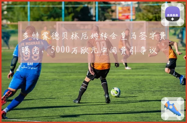 多特蒙德贝林厄姆转会皇马签字费曝光，5000万欧元中间费引争议