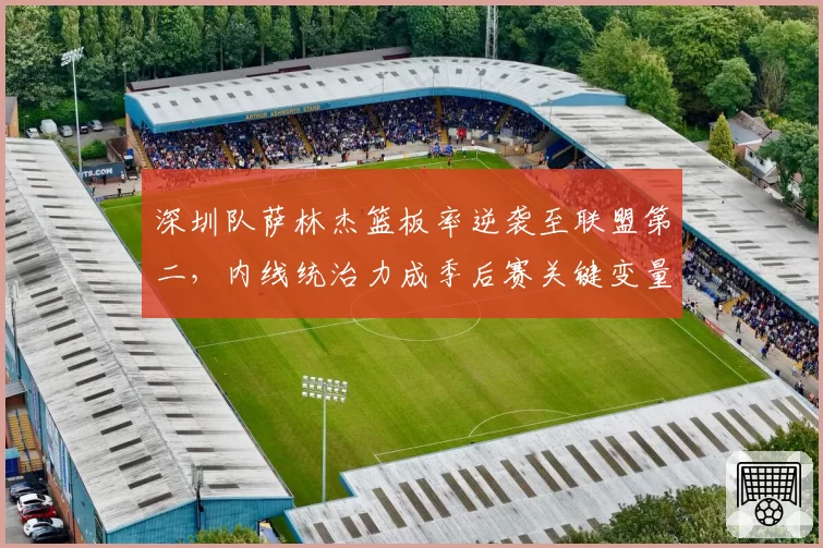 深圳队萨林杰篮板率逆袭至联盟第二，内线统治力成季后赛关键变量