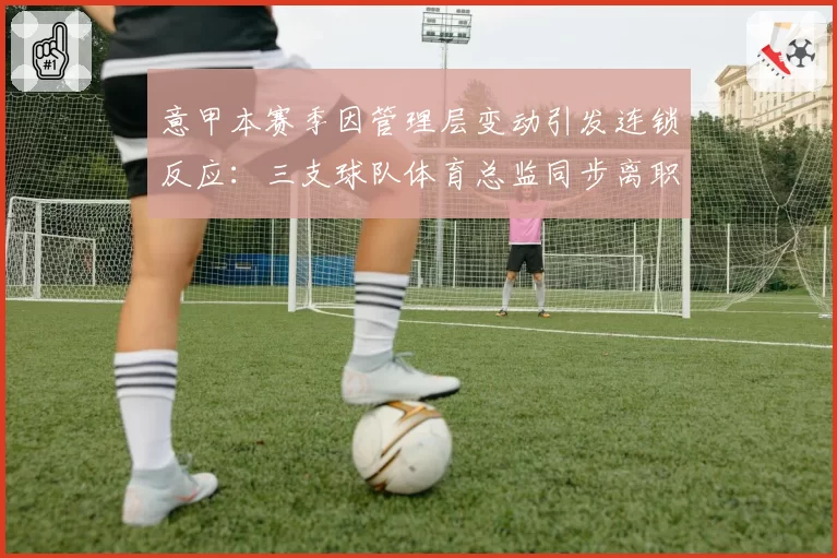 意甲本赛季因管理层变动引发连锁反应:三支球队体育总监同步离职