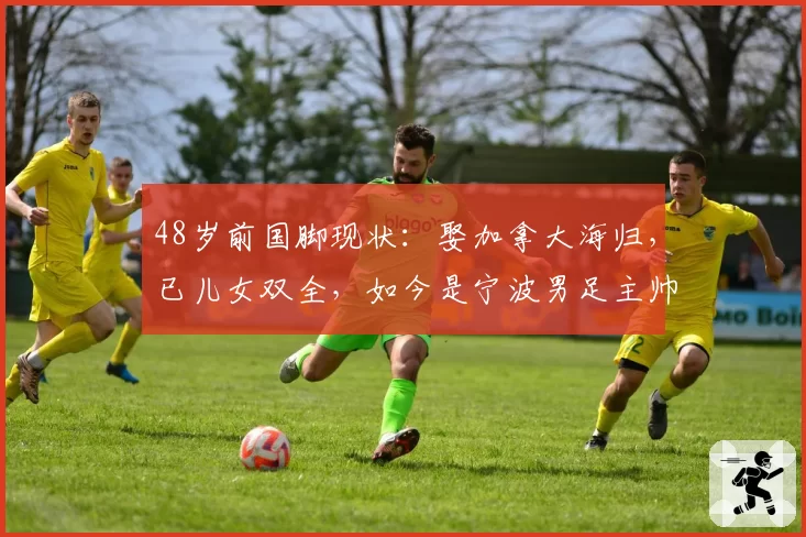 48岁前国脚现状：娶加拿大海归，已儿女双全，如今是宁波男足主帅