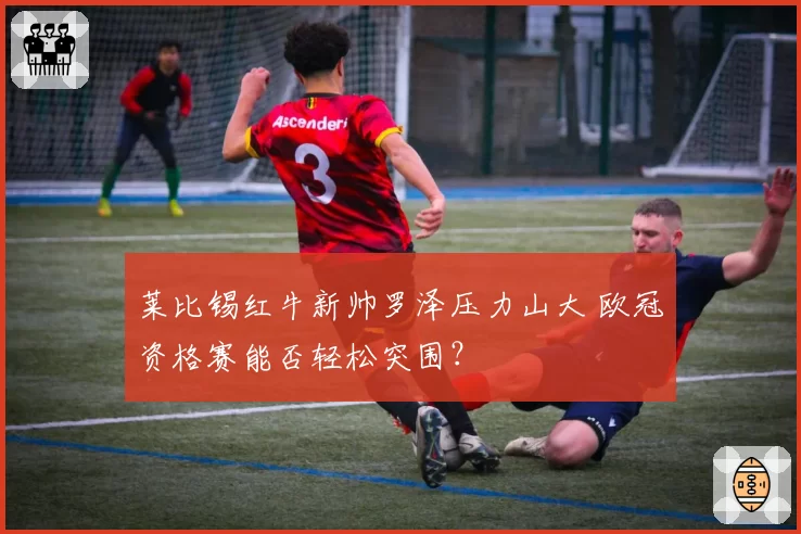 莱比锡红牛新帅罗泽压力山大 欧冠资格赛能否轻松突围？