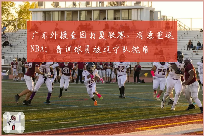 广东外援奎因打夏联赛,有意重返NBA;青训球员被辽宁队挖角