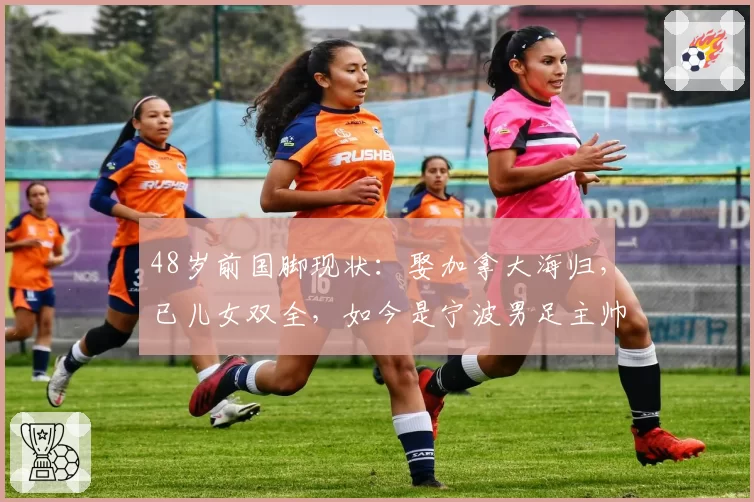 48岁前国脚现状：娶加拿大海归，已儿女双全，如今是宁波男足主帅