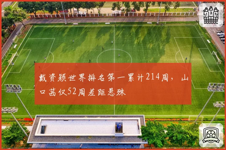戴资颖世界排名第一累计214周，山口茜仅52周差距悬殊