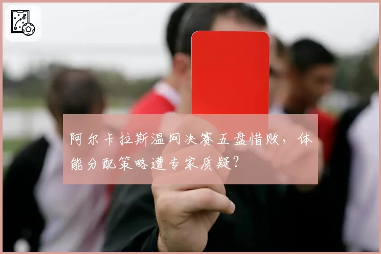阿尔卡拉斯温网决赛五盘惜败，体能分配策略遭专家质疑？