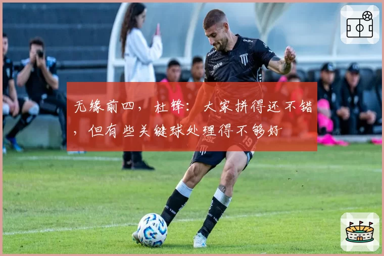 无缘前四，杜锋：大家拼得还不错，但有些关键球处理得不够好