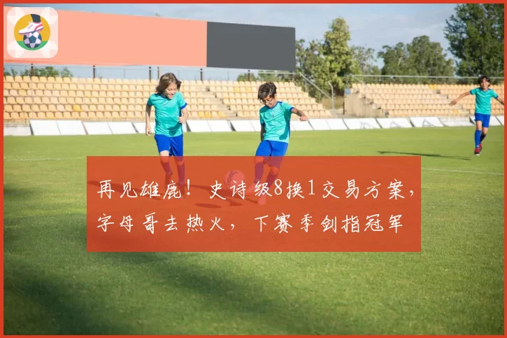 再见雄鹿！史诗级8换1交易方案，字母哥去热火，下赛季剑指冠军