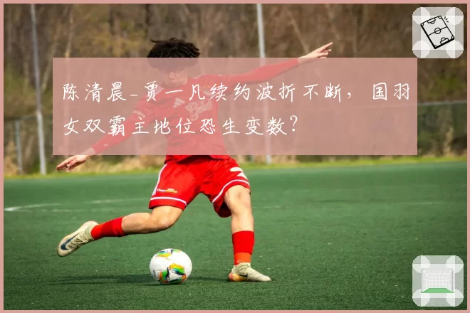 陈清晨_贾一凡续约波折不断，国羽女双霸主地位恐生变数？