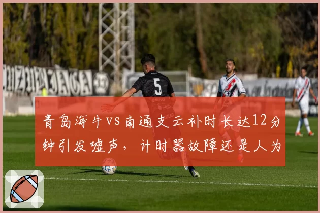 青岛海牛vs南通支云补时长达12分钟引发嘘声，计时器故障还是人为拖延？