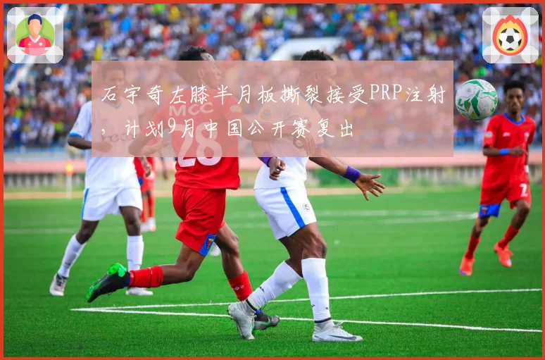 石宇奇左膝半月板撕裂接受PRP注射，计划9月中国公开赛复出