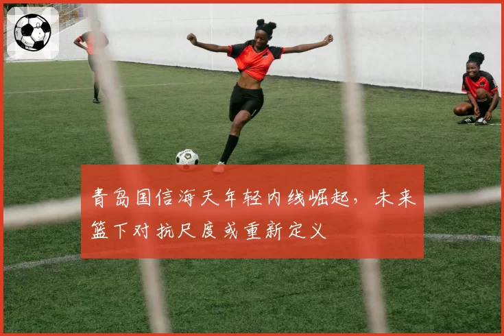 青岛国信海天年轻内线崛起，未来篮下对抗尺度或重新定义