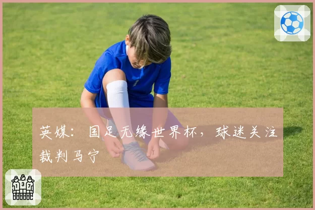 英媒：国足无缘世界杯，球迷关注裁判马宁