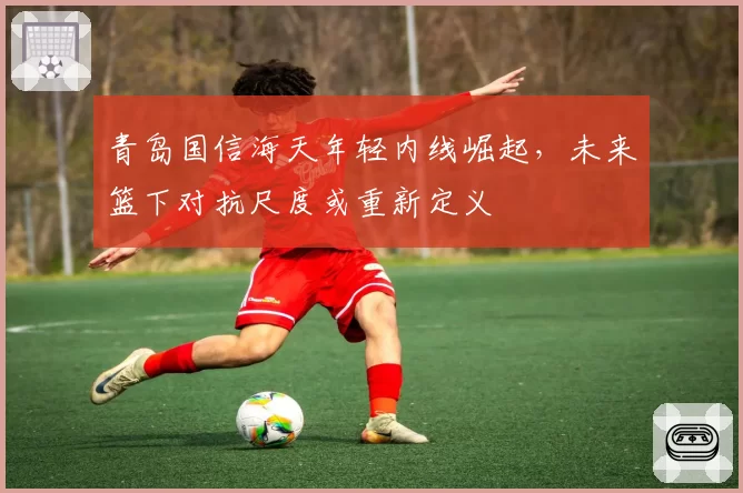 青岛国信海天年轻内线崛起，未来篮下对抗尺度或重新定义