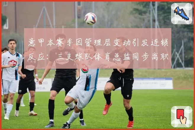 意甲本赛季因管理层变动引发连锁反应:三支球队体育总监同步离职