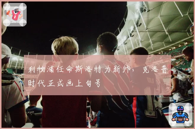 利物浦任命斯洛特为新帅，克洛普时代正式画上句号