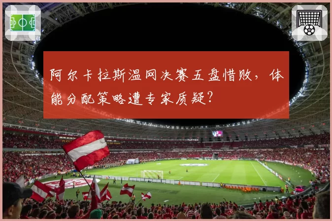 阿尔卡拉斯温网决赛五盘惜败，体能分配策略遭专家质疑？