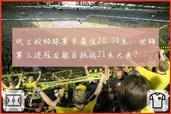 巩立姣铅球赛季最佳20.38米，世锦赛三连冠后能否挑战21米大关？