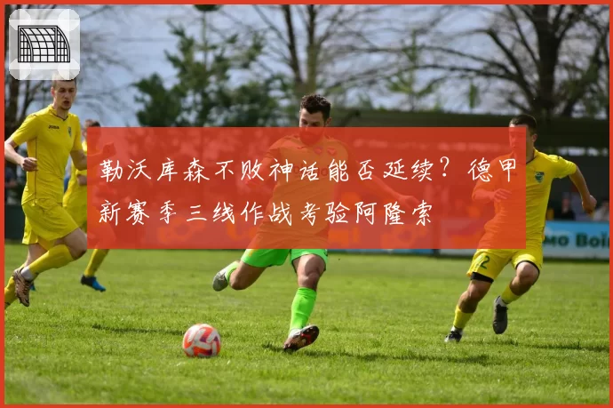 勒沃库森不败神话能否延续？德甲新赛季三线作战考验阿隆索