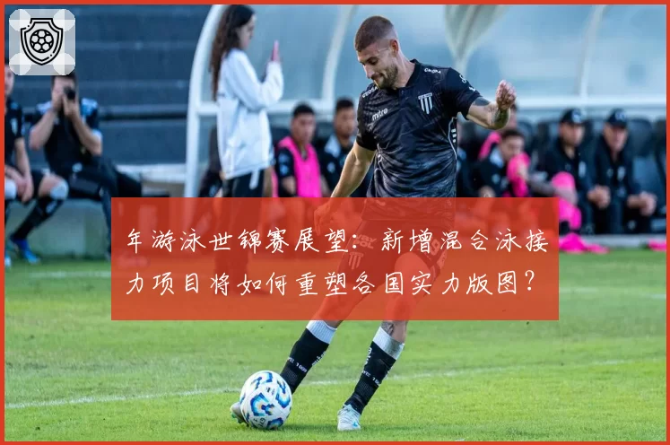 年游泳世锦赛展望：新增混合泳接力项目将如何重塑各国实力版图？