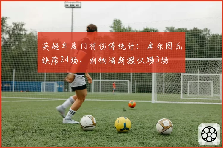 英超年度门将伤停统计:库尔图瓦缺席24场,利物浦新援仅踢3场
