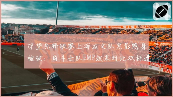 守望先锋联赛上海龙之队黑影隐身被破，角斗士队EMP效果对比双标遭粉丝爆破