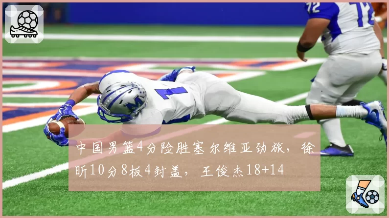 中国男篮4分险胜塞尔维亚劲旅,徐昕10分8板4封盖,王俊杰18+14