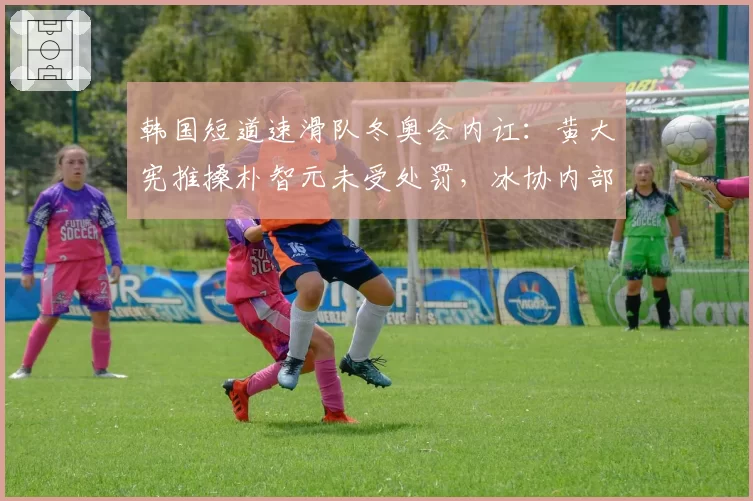 韩国短道速滑队冬奥会内讧：黄大宪推搡朴智元未受处罚，冰协内部调查涉嫌包庇__br_