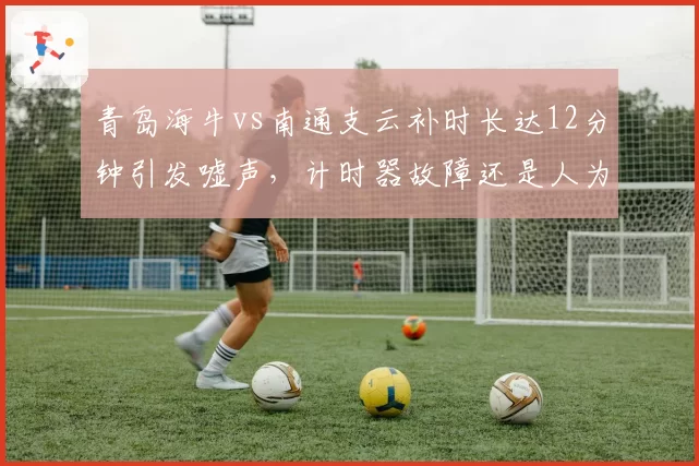 青岛海牛vs南通支云补时长达12分钟引发嘘声,计时器故障还是人为拖延?