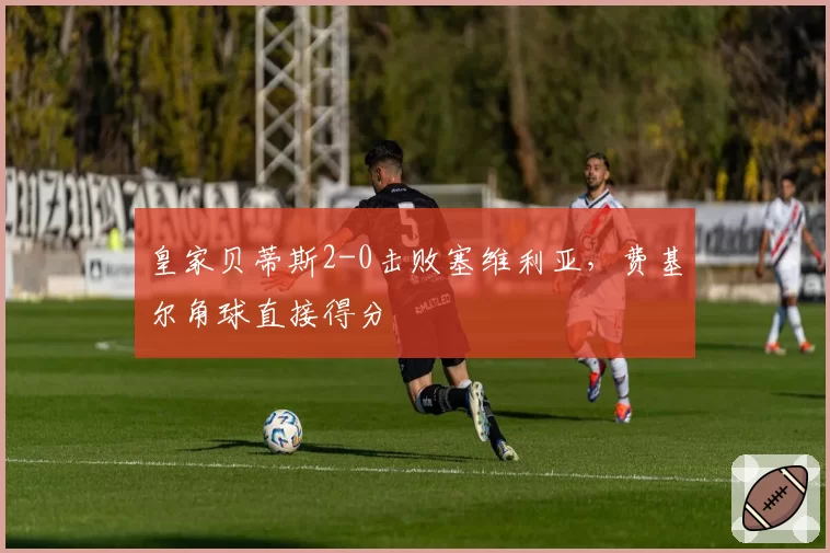 皇家贝蒂斯2-0击败塞维利亚，费基尔角球直接得分